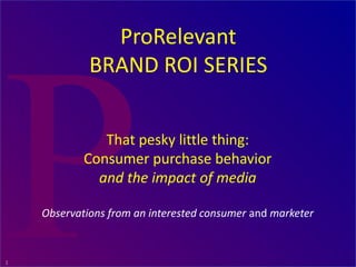 1
That pesky little thing:
Consumer purchase behavior
and the impact of media
Observations from an interested consumer and marketer
ProRelevant
BRAND ROI SERIES
www.marketing-calculator.com
 