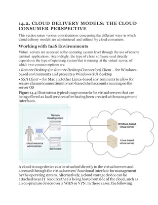 14.2. CLOUD DELIVERY MODELS: THE CLOUD
CONSUMER PERSPECTIVE
This section raises various considerations concerning the different ways in which
cloud delivery models are administered and utilized by cloud consumers.
Working with IaaS Environments
Virtual servers are accessed at the operating system level through the use of remote
terminal applications. Accordingly, the type of client software used directly
depends on the type of operating system that is running at the virtual server, of
which two common options are:
• Remote Desktop (or Remote Desktop Connection) Client – for Windows-
based environmentsand presentsa WindowsGUI desktop
• SSH Client – for Mac and other Linux-based environmentstoallow for
secure channelconnectionsto text-based shell accountsrunning onthe
server OS
Figure14.4 illustratesa typicalusagescenariofor virtualservers that are
being offered as IaaS services after having been created with management
interfaces.
A cloud storagedevicecan be attacheddirectlytothe virtualservers and
accessed through thevirtualservers’ functionalinterfacefor management
by the operating system. Alternatively, a cloud storagedevicecan be
attached toanIT resourcethat is being hosted outsideof the cloud, such as
an on-premisedeviceover a WAN or VPN. In these cases, the following
 