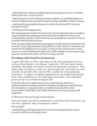 • selecting basic softwareconfigurations(operating system, pre-installed
softwarefor new virtualservers)
• selecting IaaS resourceinstancesfrom a number of availablehardware-
related configurationsand options(processing capabilities, RAM, storage)
• selecting the geographicalregionsinwhich cloud-based IT resources
should be hosted
• tracking and managing costs
The management interfacefor these types of provisioning tasksis usually a
usageand administrationportal, but mayalso be offered via theuse of
command line interface(CLI) tools that cansimplify theexecutionof many
scripted administrativeactions.
Even though standardizingthepresentationofadministrativefeaturesand
controls is typicallypreferred, using different tools and user-interfacescan
sometimesbe justified. For example, a script canbe madeto turnvirtual
servers on and off nightly through a CLI, while adding or removing storage
capacitycanbemore easily carried out using a portal.
Working with PaaS Environments
A typical PaaS IDE can offer a wide range of tools and programming resources,
such as software libraries, class libraries, frameworks, APIs, and various runtime
capabilities that emulate the intended cloud-based deployment environment. These
features allow developers to create, test, and run application codewithin the cloud
or locally (on-premise) while using the IDE to emulate the cloud deployment
environment. Compiled or completed applications are then bundled and uploaded
to the cloud, and deployed via the ready-made environments. This deployment
process canalso be controlled through the IDE.
PaaS also allows for applicationstouse cloud storagedevicesas
independent data storing systemsfor holding development-specificdata
(for examplein a repositorythat is availableoutsideof the cloud
environment). Both SQL and NoSQL databasestructuresaregenerally
supported.
IT Resource Provisioning Considerations
PaaS environments provide less administrative control than IaaS environments, but
still offer a significant range of management features.
For example:
• establishing and displaying serviceprovisioning agreements, such as
account conditionsand usageterms
 