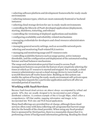 • selecting softwareplatform and development frameworksfor ready-made
environments
• selecting instancetypes, which are most commonly frontend or backend
instances
• selecting cloud storagedevicesfor use in ready-madeenvironments
• controlling the lifecycle of PaaS-developed applications(deployment,
starting, shutdown, restarting, and release)
• controlling the versioning of deployed applicationsand modules
• configuring availabilityand reliability-related mechanisms
• managing credentialsfor developers and cloud resourceadministrators
using IAM
• managing generalsecuritysettings, such as accessiblenetworkports
selecting and monitoring PaaS-related SLA metrics
• managing and monitoringusageand IT resourcecosts
• controlling scalabilityfeaturessuch asusagequotas, activeinstance
thresholds, and the configurationand deployment of the automated scaling
listener and load balancer mechanisms
The usageand administrationportalthat isused to access PaaS
management featurescanprovidethefeatureof pre-emptivelyselecting the
timesat which an IT resourceis started and stopped. For example, a cloud
resourceadministrator canset a cloud storagedeviceto turnitself on at
9:00AM thenturnoff twelve hours later. Building on thissystem can
enable the optionof having theready-madeenvironment self-activateupon
receiving data requestsfor a particularapplicationand turnoff after an
extended period of inactivity.
Working with SaaS Services
Because SaaS-based cloud services are almost always accompanied by refined and
generic APIs, they are usually designed to be incorporated as part of larger
distributed solutions. A common example of this is Google Maps, which offers a
comprehensive API that enables mapping information and images to be
incorporated into Web sites and Web-based applications.
ManySaaS offeringsare provided free of charge, although thesecloud
services often comewith data collecting sub-programsthat harvest usage
data for the benefit of the cloud provider. When using any SaaS product
that is sponsored by third parties, thereisa reasonablechancethat it is
performing a form of background informationgathering. Readingthecloud
 