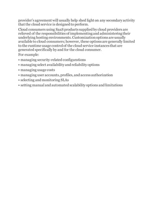 provider’sagreement will usually help shed light on any secondaryactivity
that the cloud service is designed to perform.
Cloud consumersusing SaaS productssupplied bycloud providersare
relieved of the responsibilitiesof implementingand administeringtheir
underlying hosting environments. Customizationoptionsareusually
availableto cloud consumers; however, these optionsare generally limited
to the runtimeusagecontrolof the cloud service instancesthat are
generated specificallybyand for the cloud consumer.
For example:
• managing security-related configurations
• managing select availabilityand reliabilityoptions
• managing usagecosts
• managing user accounts, profiles, and accessauthorization
• selecting and monitoring SLAs
• setting manualand automated scalabilityoptionsand limitations
 