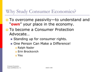 Why Study Consumer Economics?
 To overcome passivity—to understand and
  ―own‖ your place in the economy.
 To become a Consumer Protection
  Advocate…
          Standing up for consumer rights.
          One Person Can Make a Difference!
                  Ralph Nader
                  Erin Brockovich
                  You


Consumer Economics
Issues and Behaviors, 1/e            HACE 3100
 