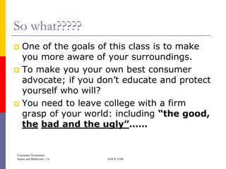So what?????
 One of the goals of this class is to make
  you more aware of your surroundings.
 To make you your own best consumer
  advocate; if you don’t educate and protect
  yourself who will?
 You need to leave college with a firm
  grasp of your world: including “the good,
  the bad and the ugly”……


Consumer Economics
Issues and Behaviors, 1/e   HACE 3100
 