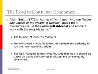 The Road to Consumer Economics…
   Adam Smith (1776): Author of ―An Inquiry into the Nature
    and Causes of the Wealth of Nations” stated that:
    ―consumers act in their own self interest and markets
    work with the invisible hand.”

          The founder of modern economics

          Felt consumers should be given the freedom and authority to
           run their own economic affairs.

          The US’s founding fathers liked the idea that wealth should be
           based on goods and services produced and consumed by
           consumers.


Consumer Economics
Issues and Behaviors, 1/e            HACE 3100
 