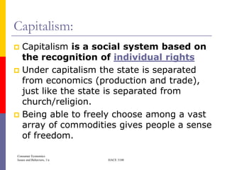 Capitalism:
 Capitalism is a social system based on
  the recognition of individual rights
 Under capitalism the state is separated
  from economics (production and trade),
  just like the state is separated from
  church/religion.
 Being able to freely choose among a vast
  array of commodities gives people a sense
  of freedom.

Consumer Economics
Issues and Behaviors, 1/e   HACE 3100
 