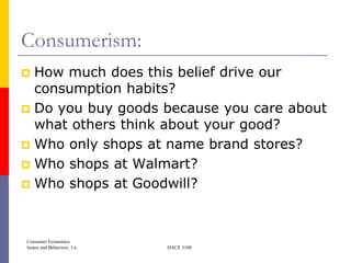 Consumerism:
 How much does this belief drive our
  consumption habits?
 Do you buy goods because you care about
  what others think about your good?
 Who only shops at name brand stores?
 Who shops at Walmart?
 Who shops at Goodwill?




Consumer Economics
Issues and Behaviors, 1/e   HACE 3100
 