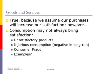 Goods and Services
 True, because we assume our purchases
  will increase our satisfaction; however…
 Consumption may not always bring
  satisfaction:
          Unsatisfactory products
          Injurious consumption (negative in long-run)
          Consumer Fraud
          Examples?


Consumer Economics
Issues and Behaviors, 1/e     HACE 3100
 