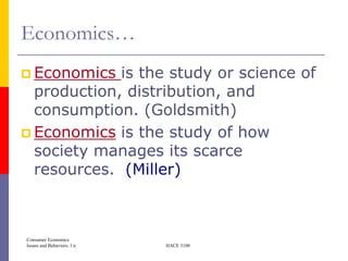 Economics…
 Economics  is the study or science of
  production, distribution, and
  consumption. (Goldsmith)
 Economics is the study of how
  society manages its scarce
  resources. (Miller)



Consumer Economics
Issues and Behaviors, 1/e   HACE 3100
 