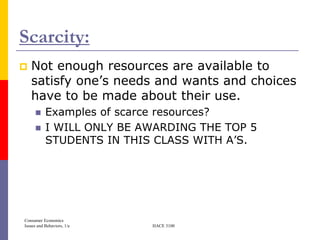 Scarcity:
   Not enough resources are available to
    satisfy one’s needs and wants and choices
    have to be made about their use.
          Examples of scarce resources?
          I WILL ONLY BE AWARDING THE TOP 5
           STUDENTS IN THIS CLASS WITH A’S.




Consumer Economics
Issues and Behaviors, 1/e   HACE 3100
 