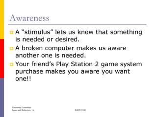 Awareness
 A ―stimulus‖ lets us know that something
  is needed or desired.
 A broken computer makes us aware
  another one is needed.
 Your friend’s Play Station 2 game system
  purchase makes you aware you want
  one!!



Consumer Economics
Issues and Behaviors, 1/e   HACE 3100
 