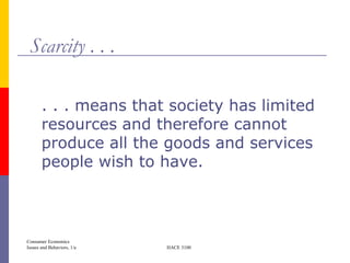 Scarcity . . .

       . . . means that society has limited
       resources and therefore cannot
       produce all the goods and services
       people wish to have.



Consumer Economics
Issues and Behaviors, 1/e   HACE 3100
 