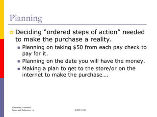Planning
   Deciding ―ordered steps of action‖ needed
    to make the purchase a reality.
          Planning on taking $50 from each pay check to
           pay for it.
          Planning on the date you will have the money.
          Making a plan to get to the store/or on the
           internet to make the purchase….




Consumer Economics
Issues and Behaviors, 1/e     HACE 3100
 