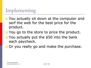 Implementing
 You actually sit down at the computer and
  serf the web for the best price for the
  product.
 You go to the store to price the product.
 You actually put the $50 into the bank
  each paycheck.
 Or you really go and make the purchase.




Consumer Economics
Issues and Behaviors, 1/e   HACE 3100
 