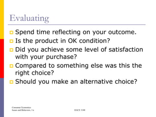Evaluating
 Spend time reflecting on your outcome.
 Is the product in OK condition?
 Did you achieve some level of satisfaction
  with your purchase?
 Compared to something else was this the
  right choice?
 Should you make an alternative choice?




Consumer Economics
Issues and Behaviors, 1/e   HACE 3100
 