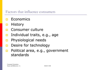 Factors that influence consumers
      Economics
      History
      Consumer culture
      Individual traits, e.g., age
      Physiological needs
      Desire for technology
      Political area, e.g., government
       standards

Consumer Economics
Issues and Behaviors, 1/e   HACE 3100
 
