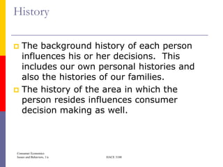 History

 The background history of each person
  influences his or her decisions. This
  includes our own personal histories and
  also the histories of our families.
 The history of the area in which the
  person resides influences consumer
  decision making as well.



Consumer Economics
Issues and Behaviors, 1/e   HACE 3100
 