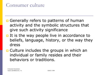 Consumer culture

 Generally refers to patterns of human
  activity and the symbolic structures that
  give such activity significance
 It is the way people live in accordance to
  beliefs, language, history, or the way they
  dress
 Culture includes the groups in which an
  individual or family resides and their
  behaviors or traditions.

Consumer Economics
Issues and Behaviors, 1/e   HACE 3100
 