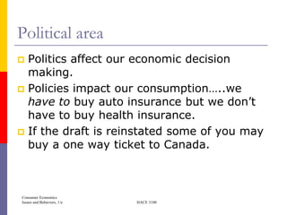 Political area
 Politics affect our economic decision
  making.
 Policies impact our consumption…..we
  have to buy auto insurance but we don’t
  have to buy health insurance.
 If the draft is reinstated some of you may
  buy a one way ticket to Canada.



Consumer Economics
Issues and Behaviors, 1/e   HACE 3100
 