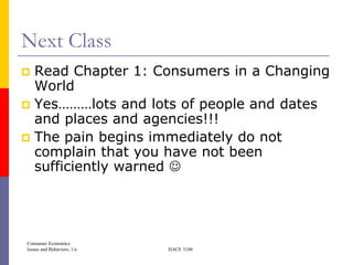 Next Class
 Read Chapter 1: Consumers in a Changing
  World
 Yes………lots and lots of people and dates
  and places and agencies!!!
 The pain begins immediately do not
  complain that you have not been
  sufficiently warned 




Consumer Economics
Issues and Behaviors, 1/e   HACE 3100
 