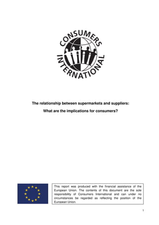 The relationship between supermarkets and suppliers:

      What are the implications for consumers?




           This report was produced with the financial assistance of the
           European Union. The contents of this document are the sole
           responsibility of Consumers International and can under no
           circumstances be regarded as reflecting the position of the
           European Union.

                                                                           1
 