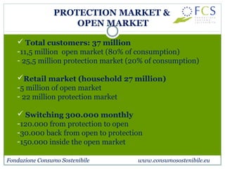 PROTECTION MARKET & 
OPEN MARKET 
 Total customers: 37 million 
-11,5 million open market (80% of consumption) 
- 25,5 million protection market (20% of consumption) 
Retail market (household 27 million) 
-5 million of open market 
- 22 million protection market 
 Switching 300.000 monthly 
-120.000 from protection to open 
-30.000 back from open to protection 
-150.000 inside the open market 
Fondazione Consumo Sostenibile www.consumosostenibile.eu 
 