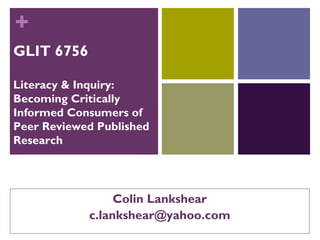 +
GLIT 6756
Literacy & Inquiry:
Becoming Critically
Informed Consumers of
Peer Reviewed Published
Research
Colin Lankshear
c.lankshear@yahoo.com
 
