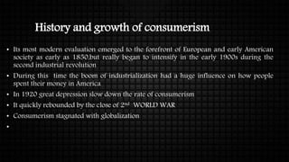 History and growth of consumerism
• Its most modern evaluation emerged to the forefront of European and early American
society as early as 1850,but really began to intensify in the early 1900s during the
second industrial revolution
• During this time the boom of industrialization had a huge influence on how people
spent their money in America
• In 1920 great depression slow down the rate of consumerism
• It quickly rebounded by the close of 2nd WORLD WAR
• Consumerism stagnated with globalization
•
 