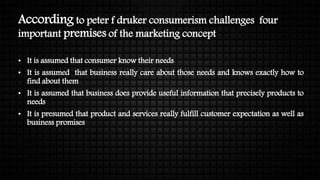 According to peter f druker consumerism challenges four
important premises of the marketing concept
• It is assumed that consumer know their needs
• It is assumed that business really care about those needs and knows exactly how to
find about them
• It is assumed that business does provide useful information that precisely products to
needs
• It is presumed that product and services really fulfill customer expectation as well as
business promises
 