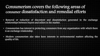 Consumerism covers the following areas of
consumer dissatisfaction and remedial efforts
• Removal or reduction of discontent and dissatisfaction generated in the exchange
relationships between buyers and sellers in the market.
• Consumerism has interest in protecting consumers from any organization with which there
is an exchange relationship.
• Modern consumerism also takes keen interests in environmental matters affecting the
quality of life.
 