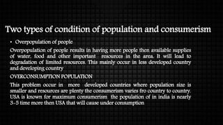 Two types of condition of population and consumerism
• Overpopulation of people
Overpopulation of people results in having more people then available supplies
of water, food and other important resources in the area. It will lead to
degradation of limited resources. This mainly occur in less developed country
and developing country
OVERCONSUMPTION POPULATION
This problem occur in more developed countries where population size is
smaller and resources are plenty the consumerism varies fro country to country.
USA is known for maximum consumerism the population of in india is nearly
3-5 time more then USA that will cause under consumption
 