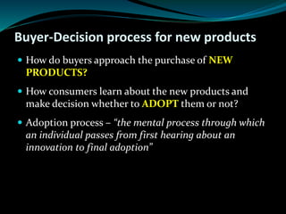 Buyer-Decision process for new products
 How do buyers approach the purchase of NEW
PRODUCTS?
 How consumers learn about the new products and
make decision whether to ADOPT them or not?
 Adoption process – “the mental process through which
an individual passes from first hearing about an
innovation to final adoption”
 