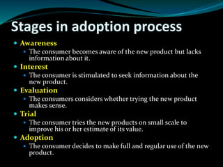 Stages in adoption process
 Awareness
 The consumer becomes aware of the new product but lacks
information about it.
 Interest
 The consumer is stimulated to seek information about the
new product.
 Evaluation
 The consumers considers whether trying the new product
makes sense.
 Trial
 The consumer tries the new products on small scale to
improve his or her estimate of its value.
 Adoption
 The consumer decides to make full and regular use of the new
product.
 