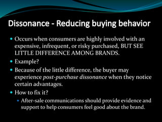  Occurs when consumers are highly involved with an
expensive, infrequent, or risky purchased, BUT SEE
LITTLE DIFFERENCE AMONG BRANDS.
 Example?
 Because of the little difference, the buyer may
experience post-purchase dissonance when they notice
certain advantages.
 How to fix it?
 After-sale communications should provide evidence and
support to help consumers feel good about the brand.
 