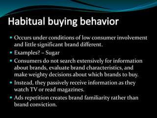  Occurs under conditions of low consumer involvement
and little significant brand different.
 Examples? – Sugar
 Consumers do not search extensively for information
about brands, evaluate brand characteristics, and
make weighty decisions about which brands to buy.
 Instead, they passively receive information as they
watch TV or read magazines.
 Ads repetition creates brand familiarity rather than
brand conviction.
 