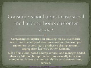 Contacting enterprises on amusing media is a endure
   resort, not the adopted assurance method, for annoyed
     customers, according to predictive chump account
             aggregation [24]7's CEO PV Kannan.
[24]7 offers cloud-based chump service, and manages added
   than 2.5 billion chump interactions annually for action
  companies. It uses abstracts analytics to advance chump
                           service.
                 http://www.socialbullets.com/
 