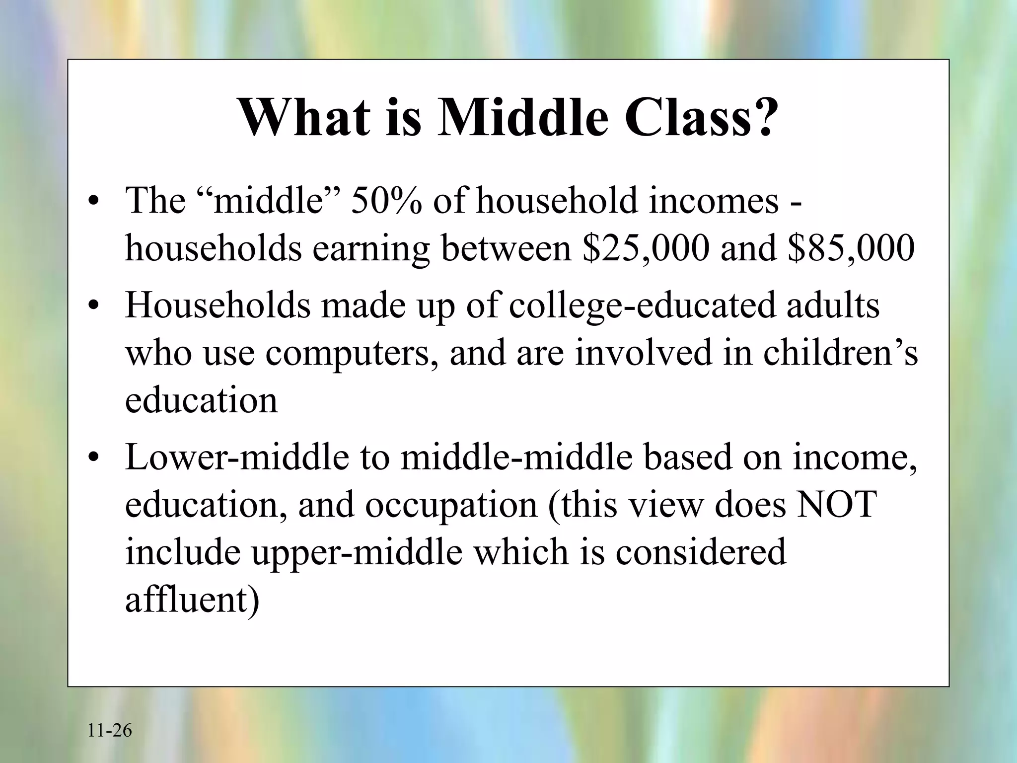 11-26
What is Middle Class?
• The “middle” 50% of household incomes -
households earning between $25,000 and $85,000
• Households made up of college-educated adults
who use computers, and are involved in children’s
education
• Lower-middle to middle-middle based on income,
education, and occupation (this view does NOT
include upper-middle which is considered
affluent)
 