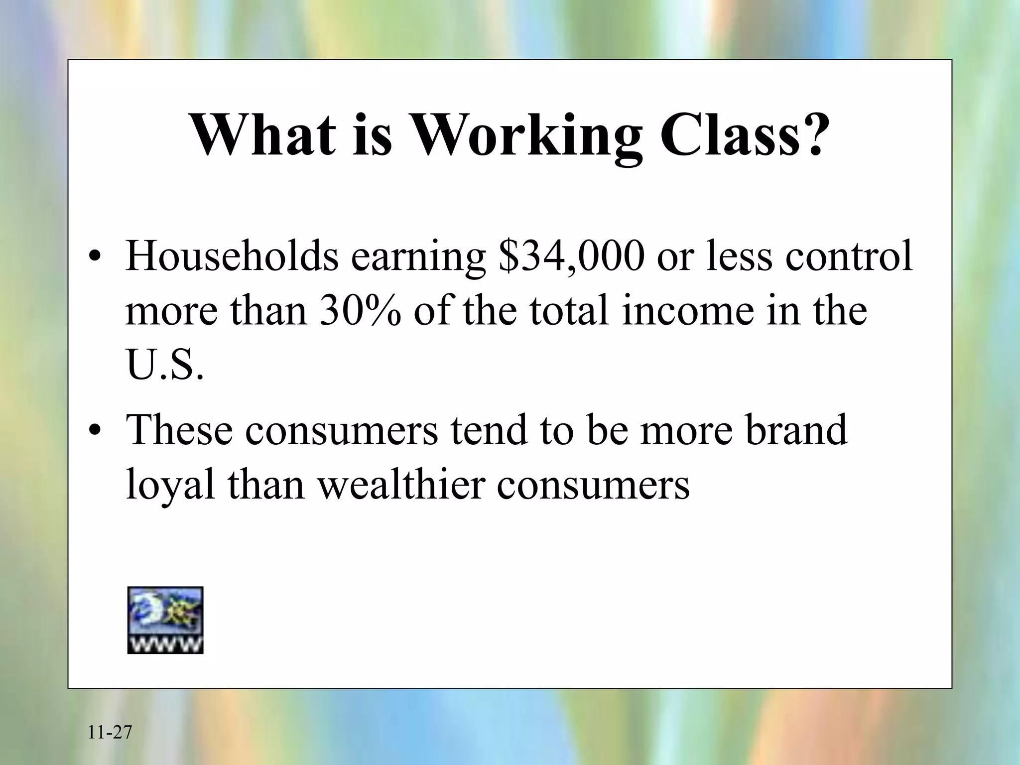 11-27
What is Working Class?
• Households earning $34,000 or less control
more than 30% of the total income in the
U.S.
• These consumers tend to be more brand
loyal than wealthier consumers
 