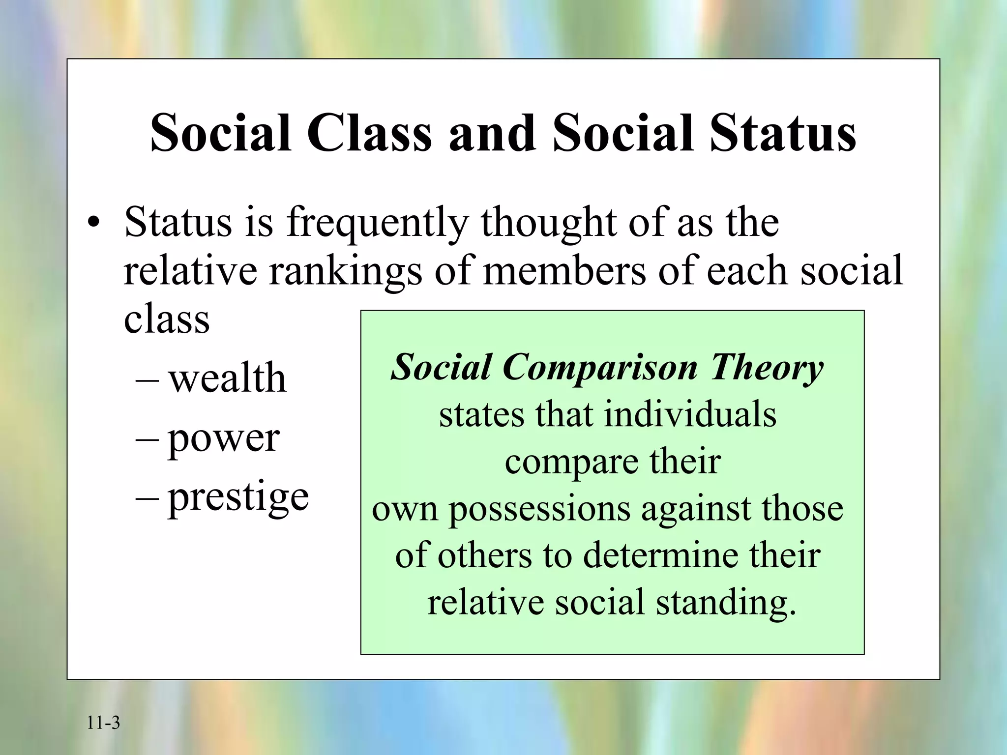 11-3
Social Class and Social Status
• Status is frequently thought of as the
relative rankings of members of each social
class
– wealth
– power
– prestige
Social Comparison Theory
states that individuals
compare their
own possessions against those
of others to determine their
relative social standing.
 