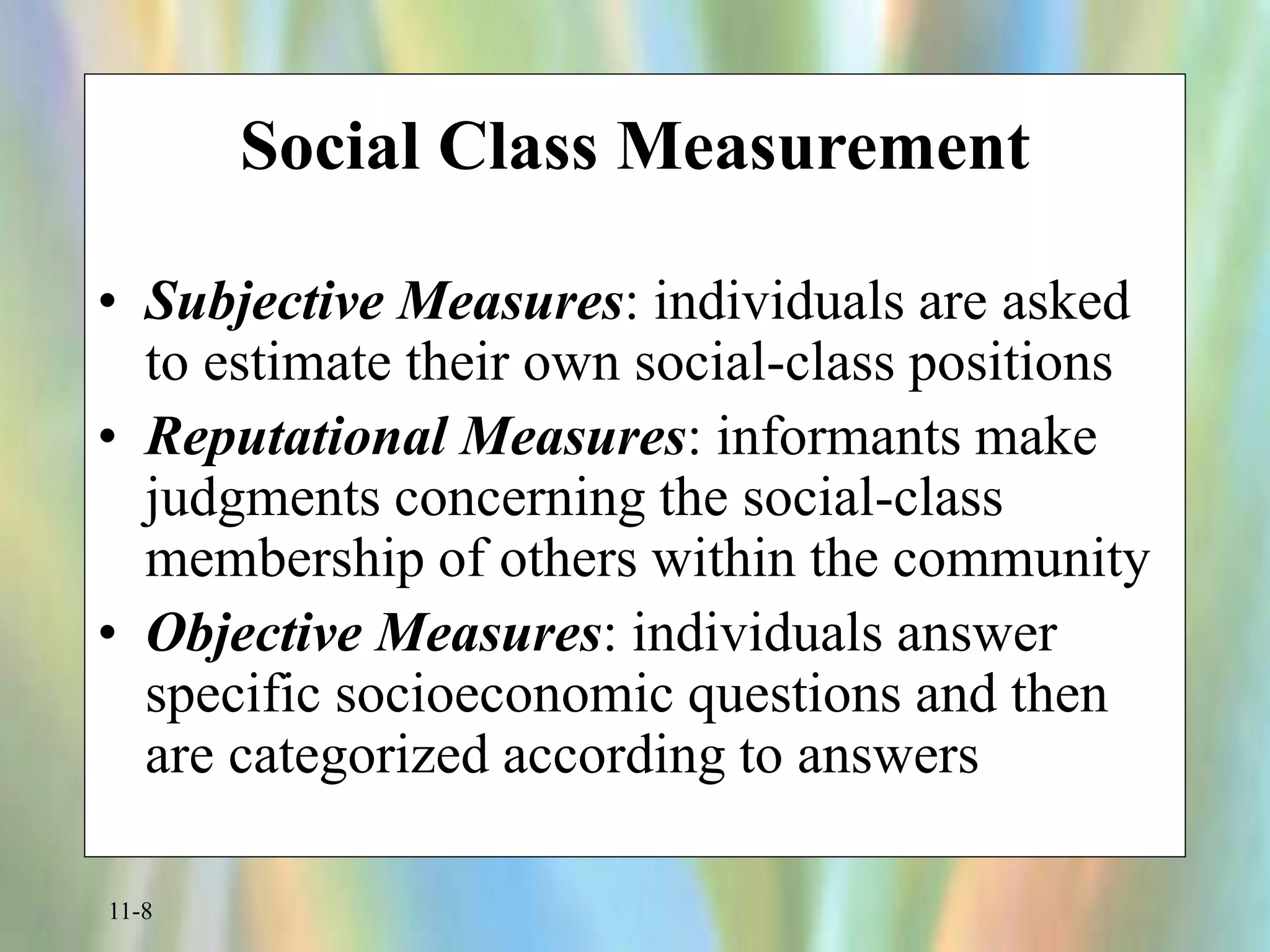 11-8
Social Class Measurement
• Subjective Measures: individuals are asked
to estimate their own social-class positions
• Reputational Measures: informants make
judgments concerning the social-class
membership of others within the community
• Objective Measures: individuals answer
specific socioeconomic questions and then
are categorized according to answers
 