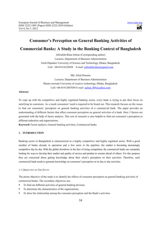 European Journal of Business and Management                                                               www.iiste.org
ISSN 2222-1905 (Paper) ISSN 2222-2839 (Online)
Vol 4, No.7, 2012



           Consumer’s Perception on General Banking Activities of
 Commercial Banks: A Study in the Banking Context of Bangladesh
                                    Jafirullah Khan Jebran (Corresponding author)
                                   Lecturer, Department of Business Administration
                     Atish Dipanker University of Science and Technology, Dhaka, Bangladesh.
                            Cell: +88-01914224859       E-mail: jafirullah.khan@gmail.com


                                                   Md. Afzal Hossain
                                   Lecturer, Department of Business Administration
                        Shanto-moriam University of creative technology, Dhaka, Bangladesh.
                               Cell:+88-01912807050 E-mail: aafxal_005@yahoo.com
Abstract


To cope up with the competitive and highly regulated banking sector, every bank is trying to put their focus on
satisfying its customers. As a result consumers’ need is required to be found out. This research focuses on the issues
to find out consumers’ perception on general banking activities of a commercial bank. The paper provides an
understanding of different factors that affect consumer perception on general activities of a bank. Here 3 factors are
generated with the help of factor analysis. This sort of research is also helpful to find out consumer’s perception in
different industries and organizations.
Keyword: Factor analysis, General banking activities, Commercial banks


1. INTRODUCTION


Banking sector in Bangladesh is characterized as a highly competitive and highly regulated sector. With a good
number of banks already in operation and a few more in the pipeline, the market is becoming increasingly
competitive day by day. With the global slowdown in the face of rising competition, the commercial banks are constantly
looking for ways to develop their market and quality of service and product to remain ahead of others. For this purpose
they are concerned about getting knowledge about their client’s perception on their activities. Therefore, each
commercial bank needs to generate knowledge on consumer’s perception on its day to day activities.


1.1 OBJECTIVE OF THE STUDY

The prime objective of the study is to identify the effects of consumer perception on general banking activities of
commercial banks. The secondary objectives are;
    To find out different activities of general banking division.
    To determine the characteristics of the organizations.
    To draw the relationship among the consumer perception and the Bank’s activities.

                                                           54
 