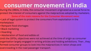 consumer movement in India
During the 1960s, in India, the consumer movement originated as a social force to
protect the interest of consumers against the malpractices adopted by marketers.
Some of the main reasons for the Consumer Movement were:
• Lack of legal system to protect the consumers from exploitation in the
marketplace
• Rampant food shortages
• Black marketing
• Hoarding
• Adulteration of food and edible oil
Until the 1970s, objectives were not achieved at the time of origin as consumer
organisation largely engaged in writing articles and holding exhibitions. Then , they
formed consumer groups to look into the malpractices in ration shops and
overcrowding in the road passenger transport.
 