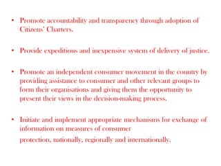 • Promote accountability and transparency through adoption of
Citizens’ Charters.
• Provide expeditious and inexpensive system of delivery of justice.
• Promote an independent consumer movement in the country by
providing assistance to consumer and other relevant groups to
form their organisations and giving them the opportunity to
present their views in the decision-making process.
• Initiate and implement appropriate mechanisms for exchange of
information on measures of consumer
protection, nationally, regionally and internationally.

 