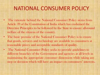 NATIONAL CONSUMER POLICY
• The rationale behind the National Consumer Policy stems from
Article 39 of the Constitution of India which has enshrined the
Directive Principles to be followed by the State to ensure all-round
welfare of the citizens of the country.
• The basic premise of the National Consumer Policy is to ensure
that goods, services and technology are available to consumers at
reasonable prices and acceptable standards of quality.
• The National Consumer Policy seeks to provide guidelines to
different branches of the Government and agencies at all levels in
maintaining the appropriate consumer dimension while taking any
step or decision which will have an impact on consumers’ interests.

 