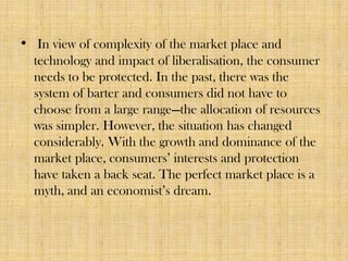 • In view of complexity of the market place and
technology and impact of liberalisation, the consumer
needs to be protected. In the past, there was the
system of barter and consumers did not have to
choose from a large range—the allocation of resources
was simpler. However, the situation has changed
considerably. With the growth and dominance of the
market place, consumers’ interests and protection
have taken a back seat. The perfect market place is a
myth, and an economist’s dream.

 