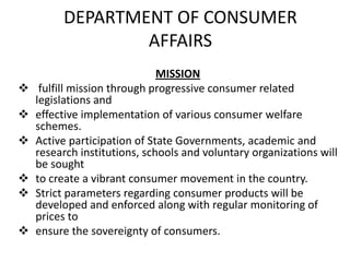 DEPARTMENT OF CONSUMER
AFFAIRS







MISSION
fulfill mission through progressive consumer related
legislations and
effective implementation of various consumer welfare
schemes.
Active participation of State Governments, academic and
research institutions, schools and voluntary organizations will
be sought
to create a vibrant consumer movement in the country.
Strict parameters regarding consumer products will be
developed and enforced along with regular monitoring of
prices to
ensure the sovereignty of consumers.

 
