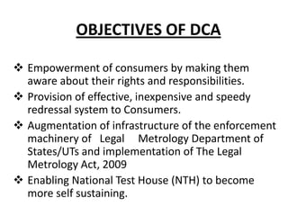 OBJECTIVES OF DCA
 Empowerment of consumers by making them
aware about their rights and responsibilities.
 Provision of effective, inexpensive and speedy
redressal system to Consumers.
 Augmentation of infrastructure of the enforcement
machinery of Legal Metrology Department of
States/UTs and implementation of The Legal
Metrology Act, 2009
 Enabling National Test House (NTH) to become
more self sustaining.

 
