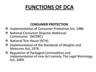 FUNCTIONS OF DCA








CONSUMER PROTECTION
Implementation of Consumer Protection Act, 1986
National Consumer Disputes Redressal
Commission (NCDRC).
National Test House (NTH).
Implementation of the Standards of Weights and
Measures Act, 1976.
Regulation of Packaged Commodities and
implementation of new Act namely, The Legal Metrology
Act, 2009.

 