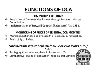 FUNCTIONS OF DCA
COMMODITY EXCHANGES
 Regulation of Commodities futures through Forward Market
Commission.
 Implementation of Forward Contract (Regulation) Act, 1952.
MONITORING OF PRICES OF ESSENTIAL COMMODITIES
 Monitoring of prices and availability of essential commodities.
 Availability of Pulses.
CONSUMER RELATED PROGRAMMES BY INVOLVING STATES / UTs /
NGOs
 Setting up Consumer Helplines in States and UTs
 Comparative Testing of Consumer Products and Services.

 