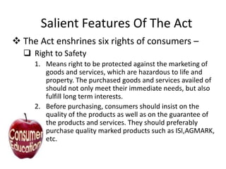 Salient Features Of The Act
 The Act enshrines six rights of consumers –
 Right to Safety
1. Means right to be protected against the marketing of
goods and services, which are hazardous to life and
property. The purchased goods and services availed of
should not only meet their immediate needs, but also
fulfill long term interests.
2. Before purchasing, consumers should insist on the
quality of the products as well as on the guarantee of
the products and services. They should preferably
purchase quality marked products such as ISI,AGMARK,
etc.

 