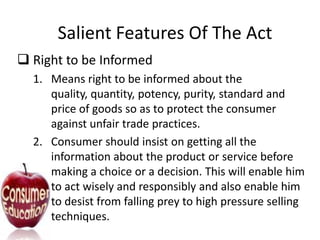 Salient Features Of The Act
 Right to be Informed
1. Means right to be informed about the
quality, quantity, potency, purity, standard and
price of goods so as to protect the consumer
against unfair trade practices.
2. Consumer should insist on getting all the
information about the product or service before
making a choice or a decision. This will enable him
to act wisely and responsibly and also enable him
to desist from falling prey to high pressure selling
techniques.

 